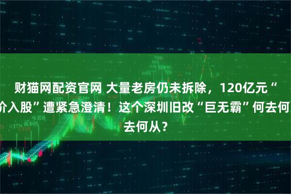财猫网配资官网 大量老房仍未拆除，120亿元“天价入股”遭紧急澄清！这个深圳旧改“巨无霸”何去何从？