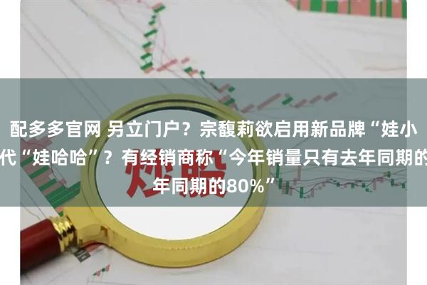 配多多官网 另立门户?宗馥莉欲启用新品牌“娃小宗”取代“娃哈哈”?有经销商称“今年销量只有去年同期的80%”