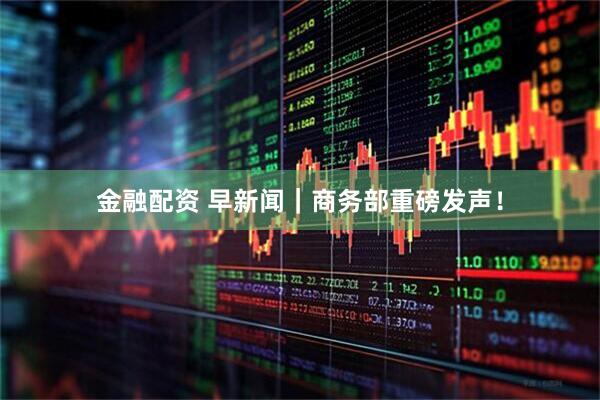 金融配资 早新闻|商务部重磅发声!