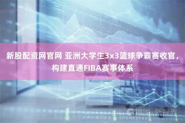 新股配资网官网 亚洲大学生3x3篮球争霸赛收官，构建直通FIBA赛事体系