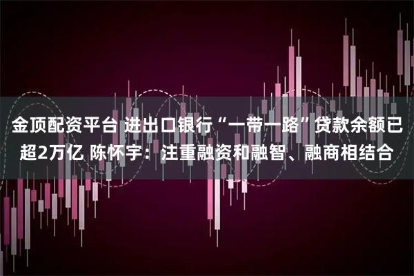 金顶配资平台 进出口银行“一带一路”贷款余额已超2万亿 陈怀宇:注重融资和融智、融商相结合