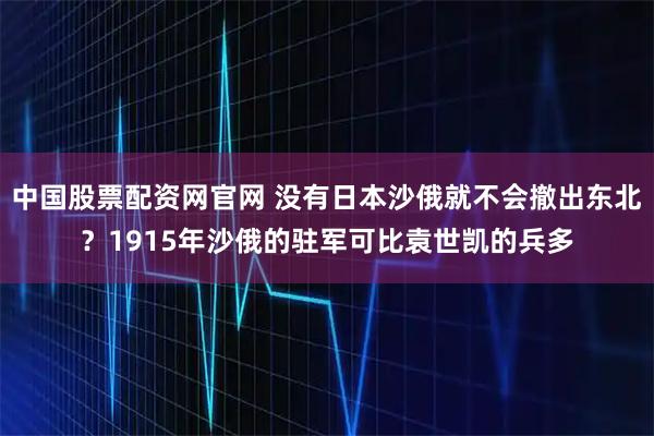 中国股票配资网官网 没有日本沙俄就不会撤出东北？1915年沙俄的驻军可比袁世凯的兵多