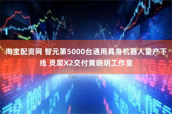 淘宝配资网 智元第5000台通用具身机器人量产下线 灵犀X2交付黄晓明工作室