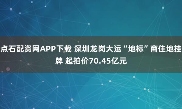 点石配资网APP下载 深圳龙岗大运“地标”商住地挂牌 起拍价70.45亿元