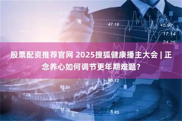 股票配资推荐官网 2025搜狐健康播主大会 | 正念养心如何调节更年期难题？