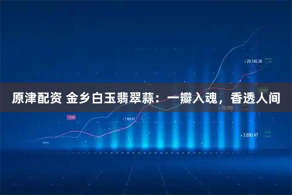 原津配资 金乡白玉翡翠蒜：一瓣入魂，香透人间