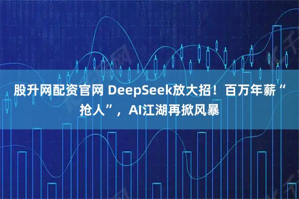 股升网配资官网 DeepSeek放大招！百万年薪“抢人”，AI江湖再掀风暴