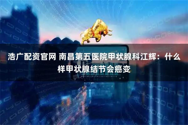 浩广配资官网 南昌第五医院甲状腺科江辉：什么样甲状腺结节会癌变