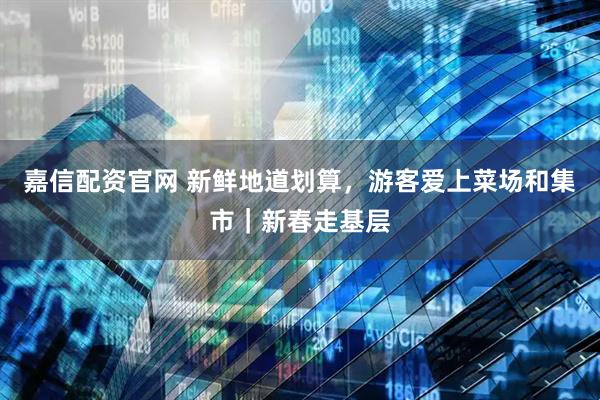 嘉信配资官网 新鲜地道划算，游客爱上菜场和集市｜新春走基层