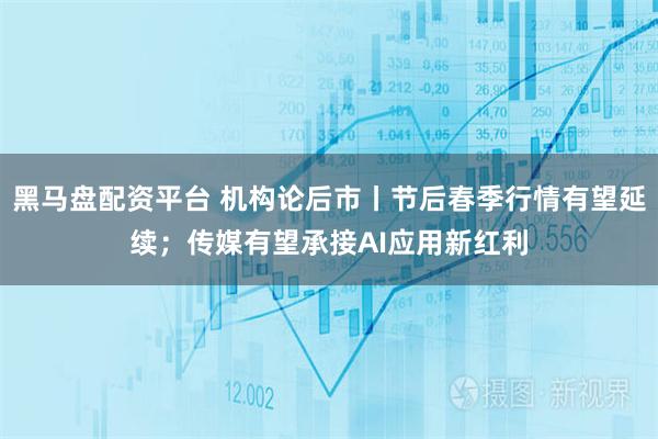 黑马盘配资平台 机构论后市丨节后春季行情有望延续；传媒有望承接AI应用新红利