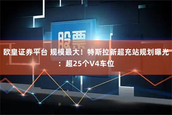 欧皇证券平台 规模最大！特斯拉新超充站规划曝光：超25个V4车位