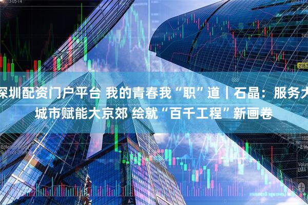 深圳配资门户平台 我的青春我“职”道｜石晶：服务大城市赋能大京郊 绘就“百千工程”新画卷