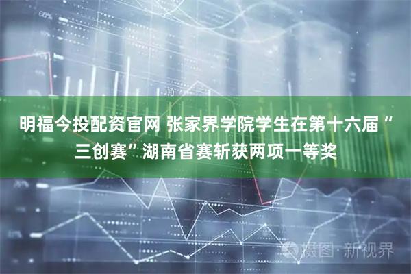 明福今投配资官网 张家界学院学生在第十六届“三创赛”湖南省赛斩获两项一等奖