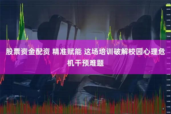 股票资金配资 精准赋能 这场培训破解校园心理危机干预难题