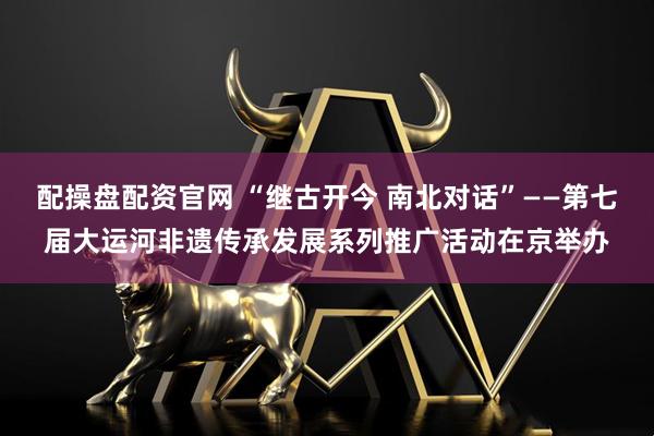 配操盘配资官网 “继古开今 南北对话”——第七届大运河非遗传承发展系列推广活动在京举办