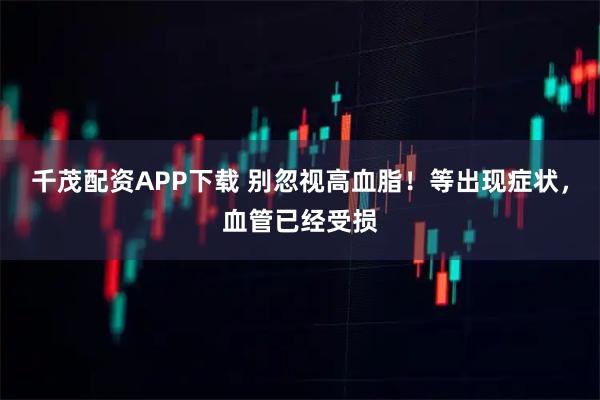 千茂配资APP下载 别忽视高血脂！等出现症状，血管已经受损