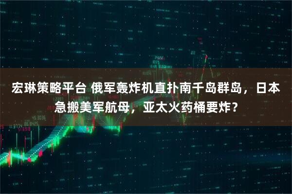 宏琳策略平台 俄军轰炸机直扑南千岛群岛,日本急搬美军航母,亚太火药桶要炸?
